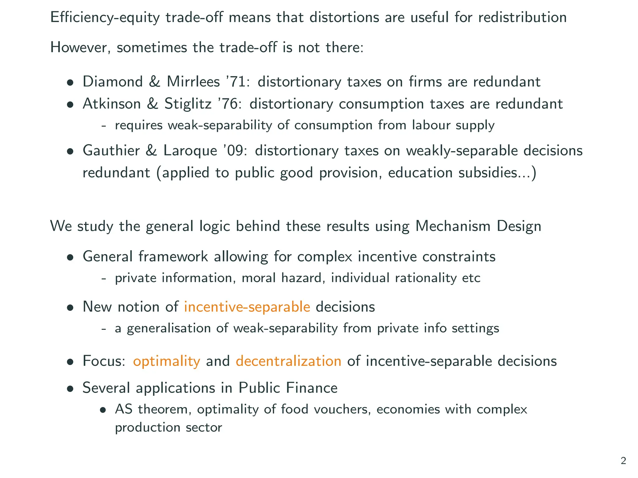 Efficiency-equity trade-off means that distortions are useful for redistribution
However, sometimes the trade-off is not there:
• Diamond & Mirrlees ’71: distortionary taxes on firms are redundant
• Atkinson & Stiglitz ’76: distortionary consumption taxes are redundant
- requires weak-separability of consumption from labour supply
• Gauthier & Laroque ’09: distortionary taxes on weakly-separable decisions
redundant (applied to public good provision, education subsidies...)
We study the general logic behind these results using Mechanism Design
• General framework allowing for complex incentive constraints
- private information, moral hazard, individual rationality etc
• New notion of incentive-separable decisions
- a generalisation of weak-separability from private info settings
• Focus: optimality and decentralization of incentive-separable decisions
• Several applications in Public Finance
• AS theorem, optimality of food vouchers, economies with complex
production sector
2
 
