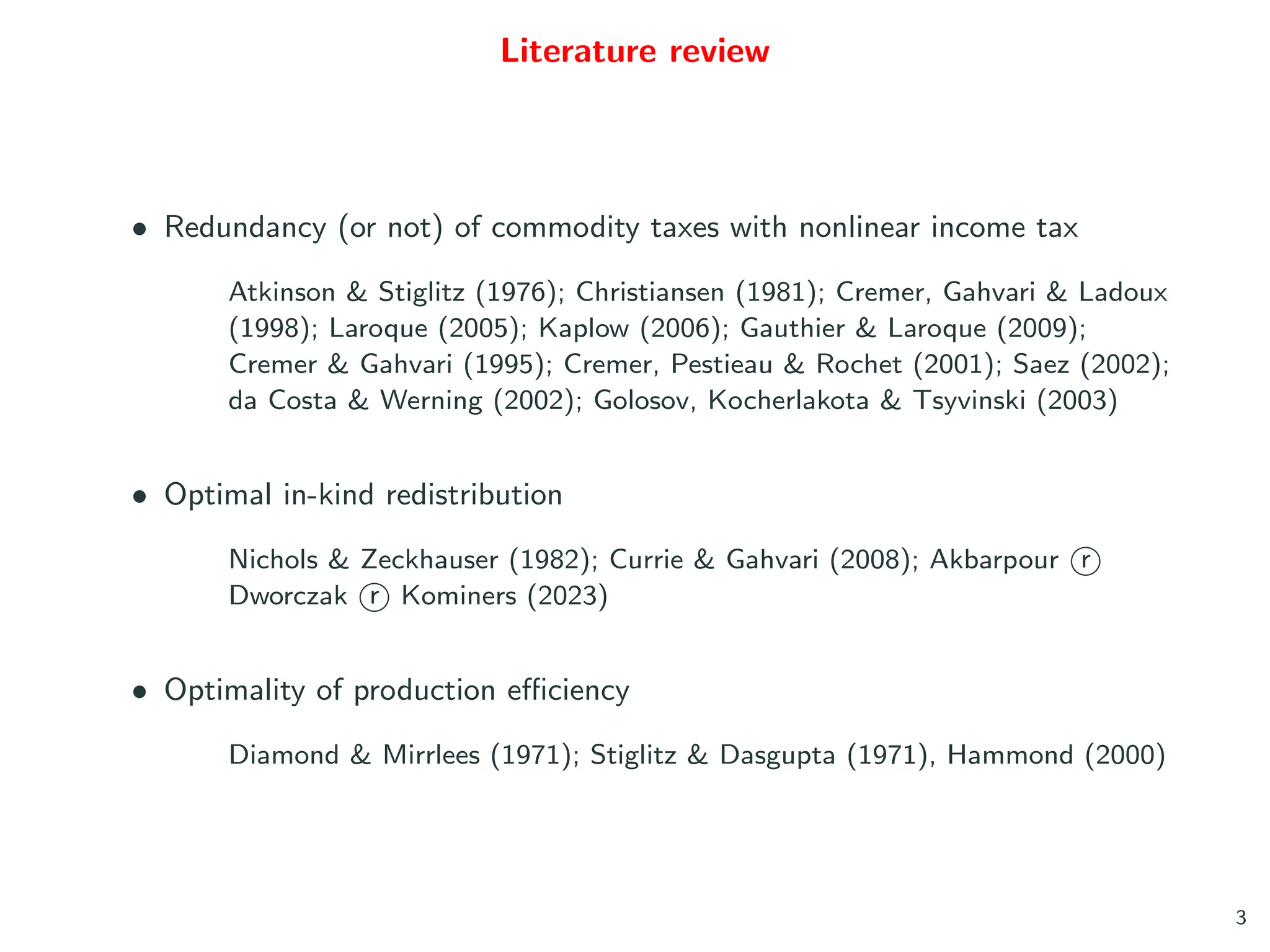 Literature review
• Redundancy (or not) of commodity taxes with nonlinear income tax
Atkinson & Stiglitz (1976); Christiansen (1981); Cremer, Gahvari & Ladoux
(1998); Laroque (2005); Kaplow (2006); Gauthier & Laroque (2009);
Cremer & Gahvari (1995); Cremer, Pestieau & Rochet (2001); Saez (2002);
da Costa & Werning (2002); Golosov, Kocherlakota & Tsyvinski (2003)
• Optimal in-kind redistribution
Nichols & Zeckhauser (1982); Currie & Gahvari (2008); Akbarpour r
○
Dworczak r
○ Kominers (2023)
• Optimality of production efficiency
Diamond & Mirrlees (1971); Stiglitz & Dasgupta (1971), Hammond (2000)
3
 