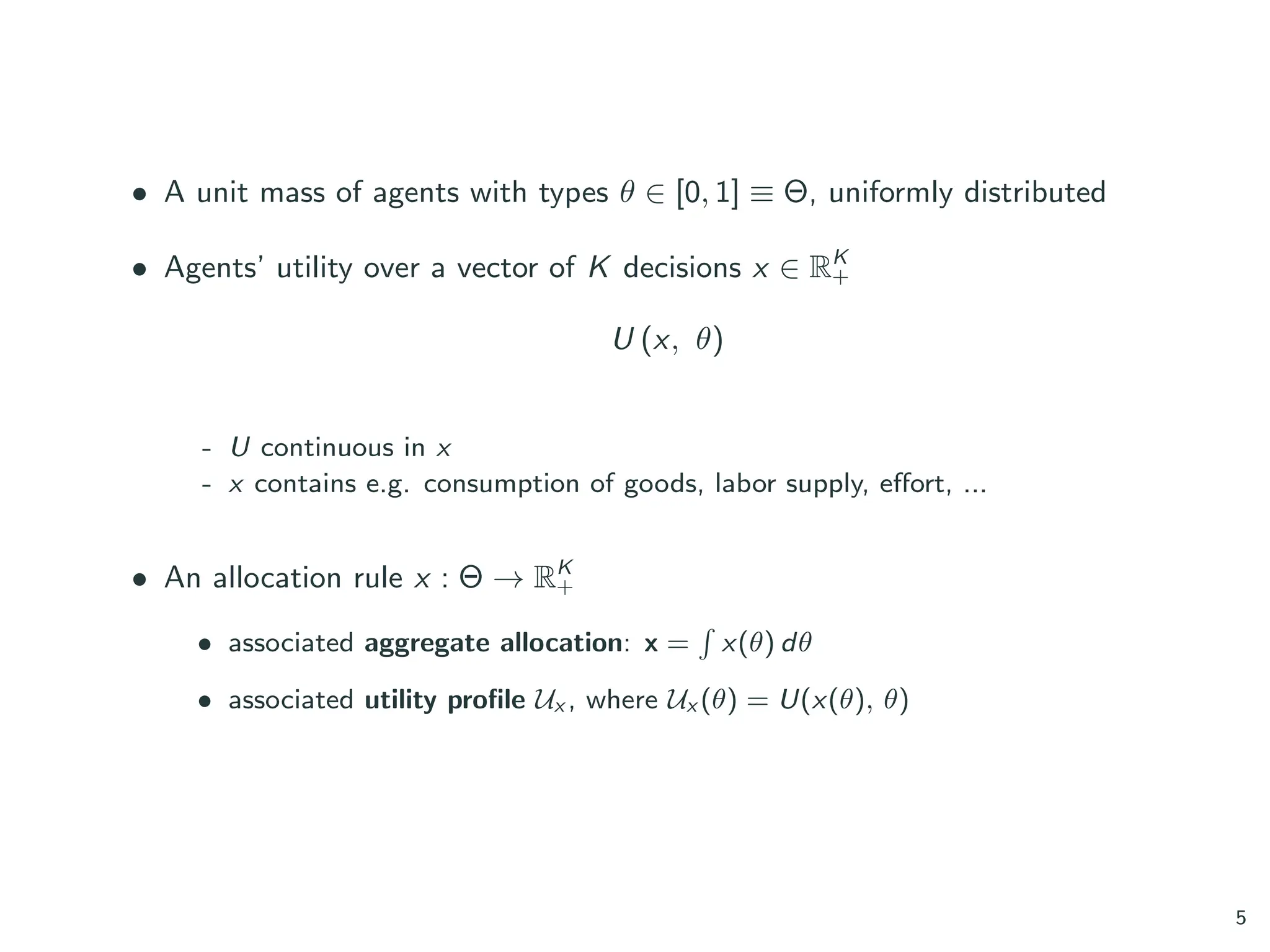 • A unit mass of agents with types θ ∈ [0, 1] ≡ Θ, uniformly distributed
• Agents’ utility over a vector of K decisions x ∈ RK
+
U (x, θ)
- U continuous in x
- x contains e.g. consumption of goods, labor supply, effort, ...
• An allocation rule x : Θ → RK
+
• associated aggregate allocation: x =
´
x(θ) dθ
• associated utility profile Ux , where Ux (θ) = U(x(θ), θ)
5
 
