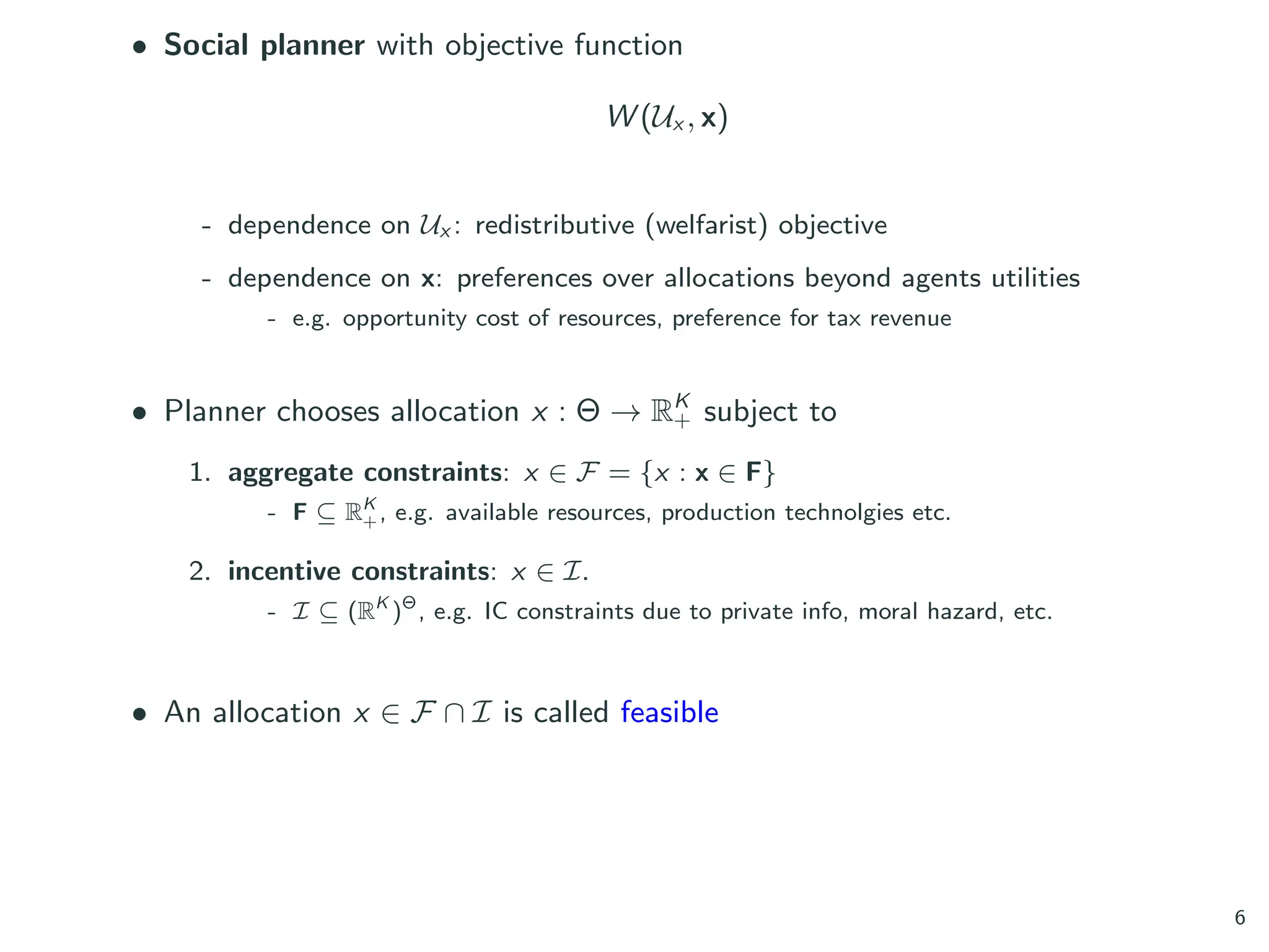 • Social planner with objective function
W (Ux , x)
- dependence on Ux : redistributive (welfarist) objective
- dependence on x: preferences over allocations beyond agents utilities
- e.g. opportunity cost of resources, preference for tax revenue
• Planner chooses allocation x : Θ → RK
+ subject to
1. aggregate constraints: x ∈ F = {x : x ∈ F}
- F ⊆ RK
+, e.g. available resources, production technolgies etc.
2. incentive constraints: x ∈ I.
- I ⊆ (RK
)Θ
, e.g. IC constraints due to private info, moral hazard, etc.
• An allocation x ∈ F ∩ I is called feasible
6
 