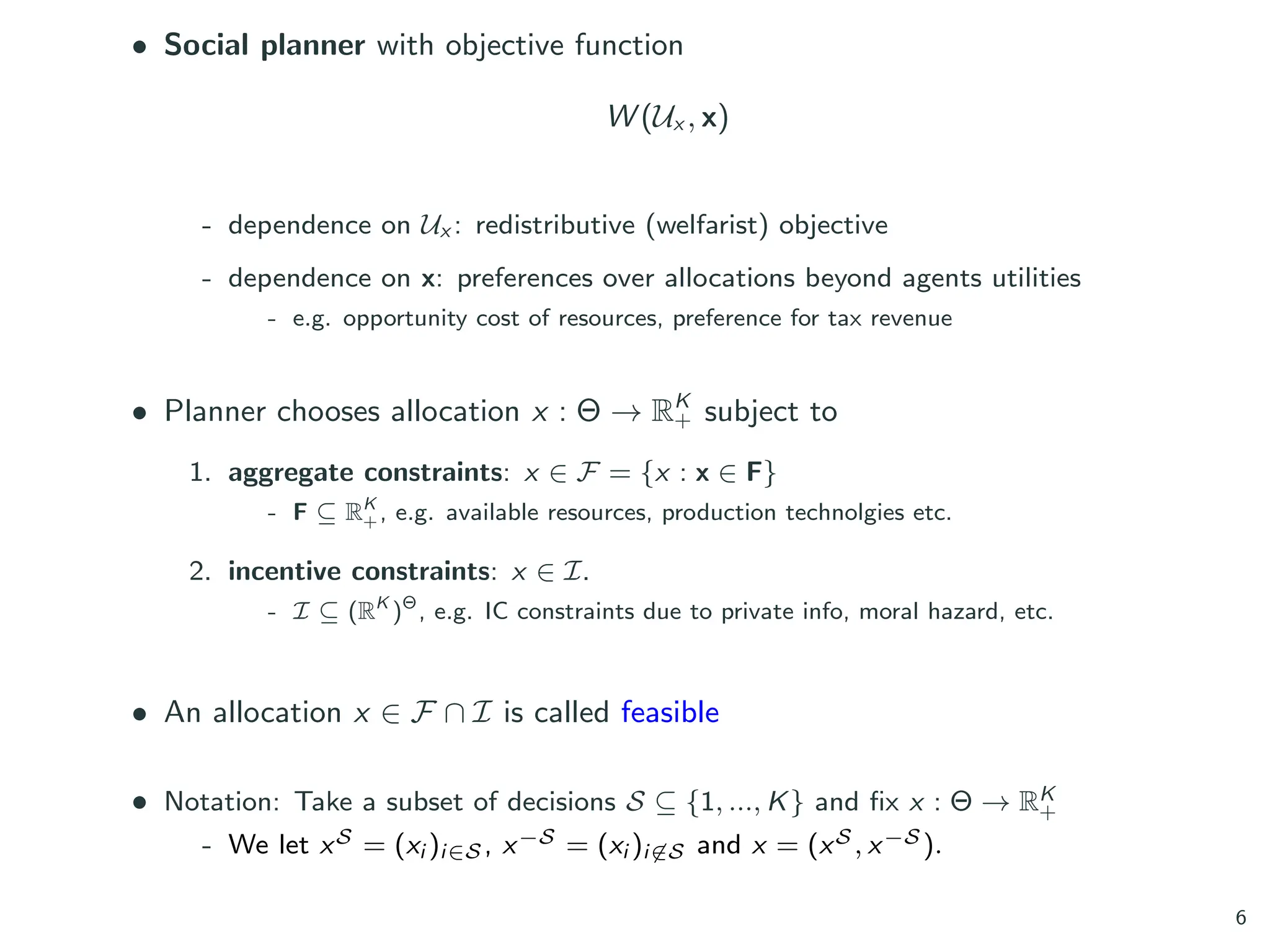 • Social planner with objective function
W (Ux , x)
- dependence on Ux : redistributive (welfarist) objective
- dependence on x: preferences over allocations beyond agents utilities
- e.g. opportunity cost of resources, preference for tax revenue
• Planner chooses allocation x : Θ → RK
+ subject to
1. aggregate constraints: x ∈ F = {x : x ∈ F}
- F ⊆ RK
+, e.g. available resources, production technolgies etc.
2. incentive constraints: x ∈ I.
- I ⊆ (RK
)Θ
, e.g. IC constraints due to private info, moral hazard, etc.
• An allocation x ∈ F ∩ I is called feasible
• Notation: Take a subset of decisions S ⊆ {1, ..., K} and fix x : Θ → RK
+
- We let xS = (xi )i∈S , x−S = (xi )i̸∈S and x = (xS , x−S ).
6
 