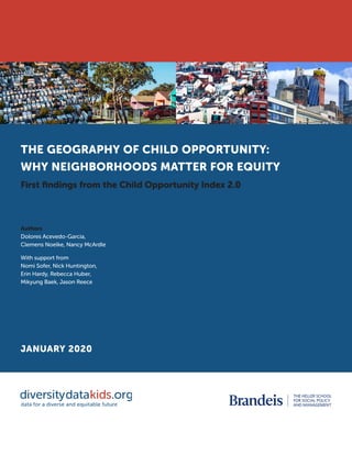 THE GEOGRAPHY OF CHILD OPPORTUNITY:
WHY NEIGHBORHOODS MATTER FOR EQUITY
First findings from the Child Opportunity Index 2.0
Authors
Dolores Acevedo-Garcia,
Clemens Noelke, Nancy McArdle
With support from
Nomi Sofer, Nick Huntington,
Erin Hardy, Rebecca Huber,
Mikyung Baek, Jason Reece
JANUARY 2020
 