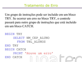 Tratamento de Erro Um grupo de instruções pode ser incluído em um bloco TRY. Se ocorrer um erro no bloco TRY, o controle passará para outro grupo de instruções que está incluído em um bloco CATCH. BEGIN  TRY SELECT  NM_CEP_ALUNO   FROM  TBL_ALUNOS END  TRY BEGIN  CATCH PRINT   'Houve um erro' END  CATCH 