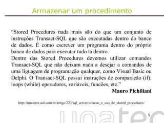 Armazenar um procedimento “ Stored Procedures nada mais são do que um conjunto de instruções Transact-SQL que são executadas dentro do banco de dados. É como escrever um programa dentro do próprio banco de dados para executar tudo lá dentro.  Dentro das Stored Procedures devemos utilizar comandos Transact-SQL que não deixam nada a desejar a comandos de uma liguagem de programação qualquer, como Visual Basic ou Delphi. O Transact-SQL possui instruções de comparação (if), loops (while) operadores, variáveis, funcões, etc.” Mauro Pichiliani http://imasters.uol.com.br/artigo/223/sql_server/criacao_e_uso_de_stored_procedures/ 
