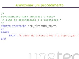 Armazenar um procedimento /*  Procedimento para imprimir o texto  'A alma do aprendizado é a repetição.‘ */ CREATE   PROCEDURE  SPR_IMPRIMIR_TEXTO AS BEGIN PRINT   'A alma do aprendizado é a repetição.' END 