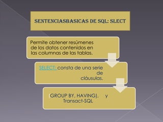 SENTENCIASBASICAS DE SQL: SLECT


Permite obtener resúmenes
de los datos contenidos en
las columnas de las tablas.


   SELECT: consta de una serie
                           de
                    cláusulas.


       (GROUP BY, HAVING),       y
            Transact-SQL
 