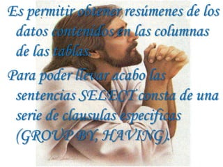 Es permitir obtener resúmenes de los
 datos contenidos en las columnas
 de las tablas.
Para poder llevar acabo las
 sentencias SELECT consta de una
 serie de clausulas especificas
 (GROUP BY, HAVING).
 