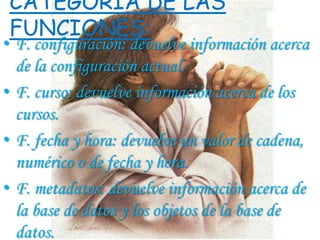 CATEGORIA DE LAS
FUNCIONES:
• F. configuración: devuelve información acerca
  de la configuración actual.
• F. curso: devuelve información acerca de los
  cursos.
• F. fecha y hora: devuelve un valor de cadena,
  numérico o de fecha y hora.
• F. metadatos: devuelve información acerca de
  la base de datos y los objetos de la base de
  datos.
 
