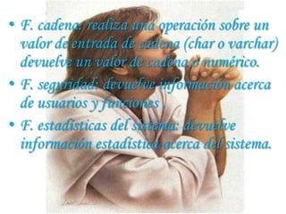• F. cadena: realiza una operación sobre un
  valor de entrada de cadena (char o varchar)
  devuelve un valor de cadena o numérico.
• F. seguridad: devuelve información acerca
  de usuarios y funciones .
• F. estadísticas del sistema: devuelve
  información estadística acerca del sistema.
 