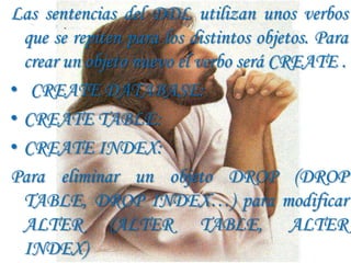 Las sentencias del DDL utilizan unos verbos
  que se repiten para los distintos objetos. Para
  crear un objeto nuevo el verbo será CREATE .
• CREATE DATABASE:
• CREATE TABLE:
• CREATE INDEX:
Para eliminar un objeto DROP (DROP
  TABLE, DROP INDEX…) para modificar
  ALTER (ALTER TABLE, ALTER
  INDEX)
 