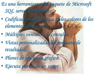 Es una herramienta del paquete de Microsoft
  SQL server que permite:
• Codificación automática de los colores de los
  elementos del sintaxis.
• Múltiples ventanas de consulta.
• Vistas personalizadas del conjunto de
  resultados.
• Planes de ejecución grafica.
• Ejecuta partes de un script
 