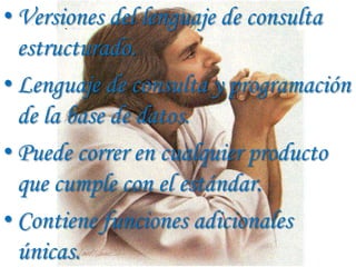 • Versiones del lenguaje de consulta
  estructurado.
• Lenguaje de consulta y programación
  de la base de datos.
• Puede correr en cualquier producto
  que cumple con el estándar.
• Contiene funciones adicionales
  únicas.
 