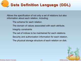 Data Definition Language (DDL)
Allows the specification of not only a set of relations but also
information about each relation, including:
The schema for each relation.
The domain of values associated with each attribute.
Integrity constraints
The set of indices to be maintained for each relations.
Security and authorization information for each relation.
The physical storage structure of each relation on disk.

Database System Concepts

4.1

©Silberschatz, Korth and Sudarshan

 
