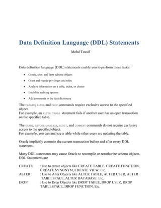 Data Definition Language (DDL) Statements
Mohd Tousif
Data definition language (DDL) statements enable you to perform these tasks:
 Create, alter, and drop schema objects
 Grant and revoke privileges and roles
 Analyze information on a table, index, or cluster
 Establish auditing options
 Add comments to the data dictionary
The CREATE; ALTER and DROP commands require exclusive access to the specified
object.
For example, an ALTER TABLE statement fails if another user has an open transaction
on the specified table.
The GRANT, REVOKE, ANALYZE, AUDIT, and COMMENT commands do not require exclusive
access to the specified object.
For example, you can analyze a table while other users are updating the table.
Oracle implicitly commits the current transaction before and after every DDL
statement.
Many DDL statements may cause Oracle to recompile or reauthorize schema objects.
DDL Statements are
CREATE : Use to create objects like CREATE TABLE, CREATE FUNCTION,
CREATE SYNONYM, CREATE VIEW. Etc.
ALTER : Use to Alter Objects like ALTER TABLE, ALTER USER, ALTER
TABLESPACE, ALTER DATABASE. Etc.
DROP : Use to Drop Objects like DROP TABLE, DROP USER, DROP
TABLESPACE, DROP FUNCTION. Etc.
 