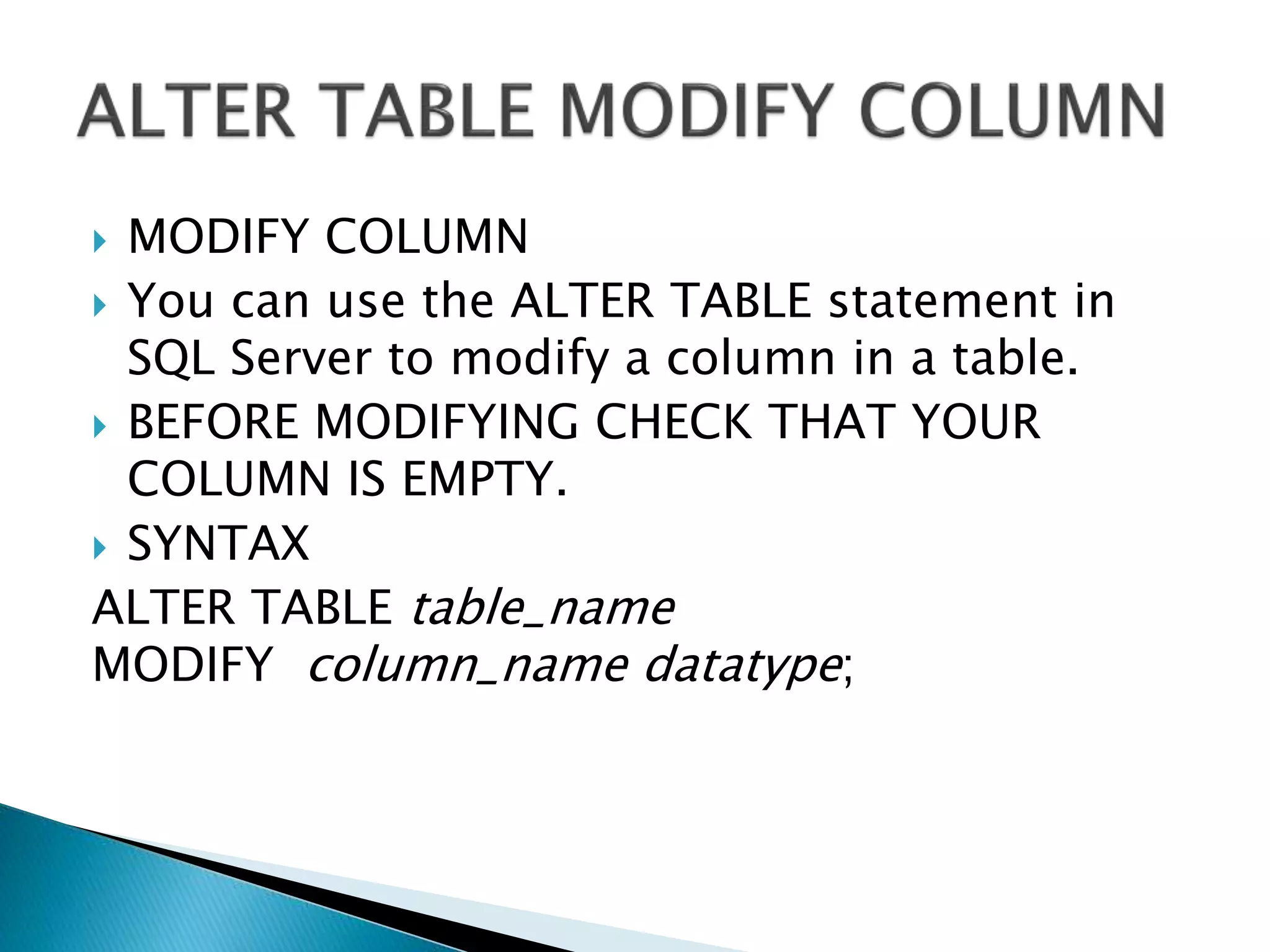  MODIFY COLUMN
 You can use the ALTER TABLE statement in
SQL Server to modify a column in a table.
 BEFORE MODIFYING CHECK THAT YOUR
COLUMN IS EMPTY.
 SYNTAX
ALTER TABLE table_name
MODIFY column_name datatype;
 