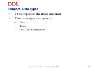 Sanjay Goel, School of Business, University at Albany, SUNY 10
DDL
Temporal Data Types
• These represent the dates and time:
• Three basic types are supported:
– Dates
– Times
– Date-Time Combinations
 