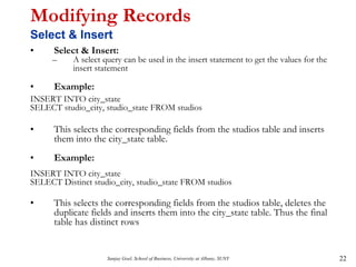 Sanjay Goel, School of Business, University at Albany, SUNY 22
Modifying Records
Select & Insert
• Select & Insert:
– A select query can be used in the insert statement to get the values for the
insert statement
• Example:
INSERT INTO city_state
SELECT studio_city, studio_state FROM studios
• This selects the corresponding fields from the studios table and inserts
them into the city_state table.
• Example:
INSERT INTO city_state
SELECT Distinct studio_city, studio_state FROM studios
• This selects the corresponding fields from the studios table, deletes the
duplicate fields and inserts them into the city_state table. Thus the final
table has distinct rows
 