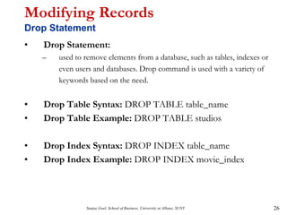Sanjay Goel, School of Business, University at Albany, SUNY 26
Modifying Records
Drop Statement
• Drop Statement:
– used to remove elements from a database, such as tables, indexes or
even users and databases. Drop command is used with a variety of
keywords based on the need.
• Drop Table Syntax: DROP TABLE table_name
• Drop Table Example: DROP TABLE studios
• Drop Index Syntax: DROP INDEX table_name
• Drop Index Example: DROP INDEX movie_index
 