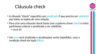 Cláusula check
• A cláusula “check” especifica um predicado P que precisa ser satisfeito
por todas as tuplas de uma relação.
• Para criar uma cláusula check basta usar a palavra chave check e entre
parênteses colocar o predicado a ser satisfeito
• check (P)
• Um erro será sinalizado e atualizações serão impedidas, caso a
condição check da tupla falhar.
 