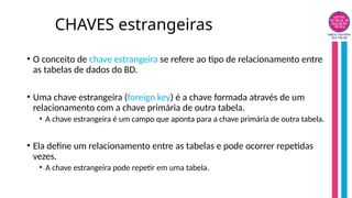 CHAVES estrangeiras
• O conceito de chave estrangeira se refere ao tipo de relacionamento entre
as tabelas de dados do BD.
• Uma chave estrangeira (foreign key) é a chave formada através de um
relacionamento com a chave primária de outra tabela.
• A chave estrangeira é um campo que aponta para a chave primária de outra tabela.
• Ela define um relacionamento entre as tabelas e pode ocorrer repetidas
vezes.
• A chave estrangeira pode repetir em uma tabela.
 