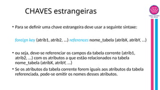 CHAVES estrangeiras
• Para se definir uma chave estrangeira deve usar a seguinte sintaxe:
foreign key (atrib1, atrib2, ...) references nome_tabela (atribX, atribY, ...)
• ou seja, deve-se referenciar os campos da tabela corrente (atrib1,
atrib2, ...) com os atributos a que estão relacionados na tabela
nome_tabela (atribX, atribY, ...)
• Se os atributos da tabela corrente forem iguais aos atributos da tabela
referenciada, pode-se omitir os nomes desses atributos.
 