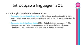 Introdução à linguagem SQL
• A SQL engloba vários tipos de comandos:
• Comandos de manipulação de dados (DML - Data Manipulation Language) 
São comandos que nos permitem consultar, incluir, excluir ou alterar dados de
tabelas.
• Comandos de definição de dados (DDL - Data Definition Language) São

comandos que nos permitem manipular a estrutura do banco de dados,
criando cada uma de suas tabelas com seus atributos, chaves etc.
 
