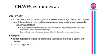 CHAVES estrangeiras
• ON UPDATE:
• A cláusula ON UPDATE indica que quando uma atualização é executada sobre
uma linha na tabela referenciada, uma das seguintes ações será executada:
• NO ACTION (RESTRICT)
• A atualização de uma chave primária pode ser abortada caso um registro em uma tabela
referenciada tenha um valor mais antigo.
• Este parâmetro é o default quando esta cláusula não recebe nenhum parâmetro.
• Exemplo:
• Tentar atualizar o código de um cliente quando esse cliente já possui um
pedido.
• Um erro é gerado!
 