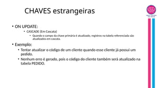 CHAVES estrangeiras
• ON UPDATE:
• CASCADE (Em Cascata)
• Quando o campo da chave primária é atualizado, registros na tabela referenciada são
atualizados em cascata.
• Exemplo:
• Tentar atualizar o código de um cliente quando esse cliente já possui um
pedido.
• Nenhum erro é gerado, pois o código do cliente também será atualizado na
tabela PEDIDO.
 