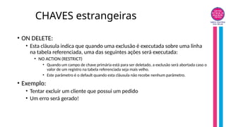 CHAVES estrangeiras
• ON DELETE:
• Esta cláusula indica que quando uma exclusão é executada sobre uma linha
na tabela referenciada, uma das seguintes ações será executada:
• NO ACTION (RESTRICT)
• Quando um campo de chave primária está para ser deletado, a exclusão será abortada caso o
valor de um registro na tabela referenciada seja mais velho.
• Este parâmetro é o default quando esta cláusula não recebe nenhum parâmetro.
• Exemplo:
• Tentar excluir um cliente que possui um pedido
• Um erro será gerado!
 