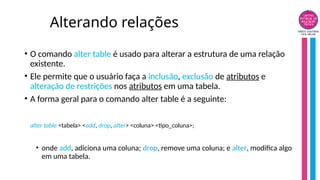 Alterando relações
• O comando alter table é usado para alterar a estrutura de uma relação
existente.
• Ele permite que o usuário faça a inclusão, exclusão de atributos e
alteração de restrições nos atributos em uma tabela.
• A forma geral para o comando alter table é a seguinte:
alter table <tabela> <add, drop, alter> <coluna> <tipo_coluna>;
• onde add, adiciona uma coluna; drop, remove uma coluna; e alter, modifica algo
em uma tabela.
 