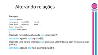 Alterando relações
• Exemplos:
create table agencia (
nome_agencia varchar(20) not null,
cidade_aencia varchar(20) default '',
fundo integer(10),
primary key (nome_agencia)
);
• Inserindo nova coluna chamada cep como char(9);
alter table agencia add cep char(9);
• Inserindo uma coluna chamada num como um valor inteiro e com zero como valor
padrão;
alter table agencia add num decimal default 0;
 