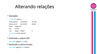 Alterando relações
• Exemplos:
create table agencia (
nome_agencia varchar(20) not null,
cidade_aencia varchar(20) default '',
fundo integer(10),
cep char(9),
num integer default 0,
primary key (nome_agencia)
);
• Excluindo a coluna CEP
alter table agencia drop cep;
• Excluindo a coluna fundos
alter table agencia drop fundos;
 