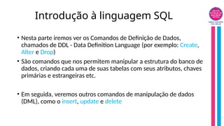 Introdução à linguagem SQL
• Nesta parte iremos ver os Comandos de Definição de Dados,
chamados de DDL - Data Definition Language (por exemplo: Create,
Alter e Drop)
• São comandos que nos permitem manipular a estrutura do banco de
dados, criando cada uma de suas tabelas com seus atributos, chaves
primárias e estrangeiras etc.
• Em seguida, veremos outros comandos de manipulação de dados
(DML), como o insert, update e delete
 