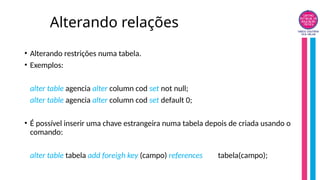 Alterando relações
• Alterando restrições numa tabela.
• Exemplos:
alter table agencia alter column cod set not null;
alter table agencia alter column cod set default 0;
• É possível inserir uma chave estrangeira numa tabela depois de criada usando o
comando:
alter table tabela add foreigh key (campo) references tabela(campo);
 