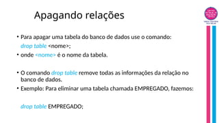 Apagando relações
• Para apagar uma tabela do banco de dados use o comando:
drop table <nome>;
• onde <nome> é o nome da tabela.
• O comando drop table remove todas as informações da relação no
banco de dados.
• Exemplo: Para eliminar uma tabela chamada EMPREGADO, fazemos:
drop table EMPREGADO;
 