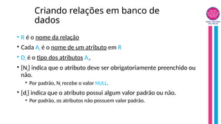 Criando relações em banco de
dados
• R é o nome da relação
• Cada Ai é o nome de um atributo em R
• Di é o tipo dos atributos Ai,
• [Ni] indica que o atributo deve ser obrigatoriamente preenchido ou
não.
• Por padrão, Ni recebe o valor NULL.
• [di] indica que o atributo possui algum valor padrão ou não.
• Por padrão, os atributos não possuem valor padrão.
 