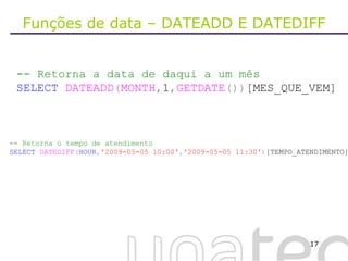 Funções de data – DATEADD E DATEDIFF -- Retorna a data de daqui a um mês SELECT   DATEADD ( MONTH , 1 , GETDATE ()) [MES_QUE_VEM] -- Retorna o tempo de atendimento SELECT   DATEDIFF ( HOUR , '2009-05-05 10:00' , '2009-05-05 11:30' ) [TEMPO_ATENDIMENTO] 