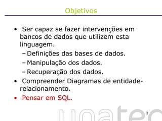 Objetivos Ser capaz se fazer intervenções em bancos de dados que utilizem esta linguagem. Definições das bases de dados. Manipulação dos dados. Recuperação dos dados. Compreender Diagramas de entidade- relacionamento. Pensar em SQL. 
