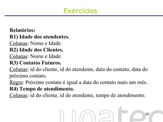 Exercícios  Relatórios: R1) Idade dos atendentes. Colunas : Nome e Idade R2) Idade dos Clientes. Colunas : Nome e Idade R3) Contatos Futuros.  Colunas : id do cliente, id do atendente, data do contato, data do próximo contato. Regra : Próximo contato é igual a data do contato mais um mês. R4) Tempo de atendimento. Colunas : id do cliente, id do atendente, tempo de atendimento. 