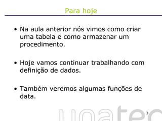 Para hoje Na aula anterior nós vimos como criar uma tabela e como armazenar um procedimento. Hoje vamos continuar trabalhando com definição de dados. Também veremos algumas funções de data. 