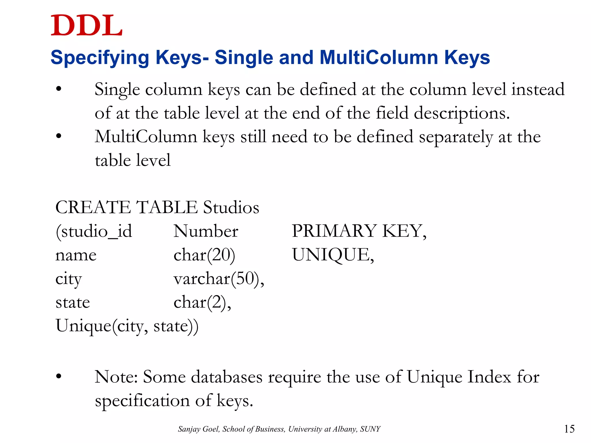 Sanjay Goel, School of Business, University at Albany, SUNY 15
DDL
Specifying Keys- Single and MultiColumn Keys
• Single column keys can be defined at the column level instead
of at the table level at the end of the field descriptions.
• MultiColumn keys still need to be defined separately at the
table level
CREATE TABLE Studios
(studio_id Number PRIMARY KEY,
name char(20) UNIQUE,
city varchar(50),
state char(2),
Unique(city, state))
• Note: Some databases require the use of Unique Index for
specification of keys.
 