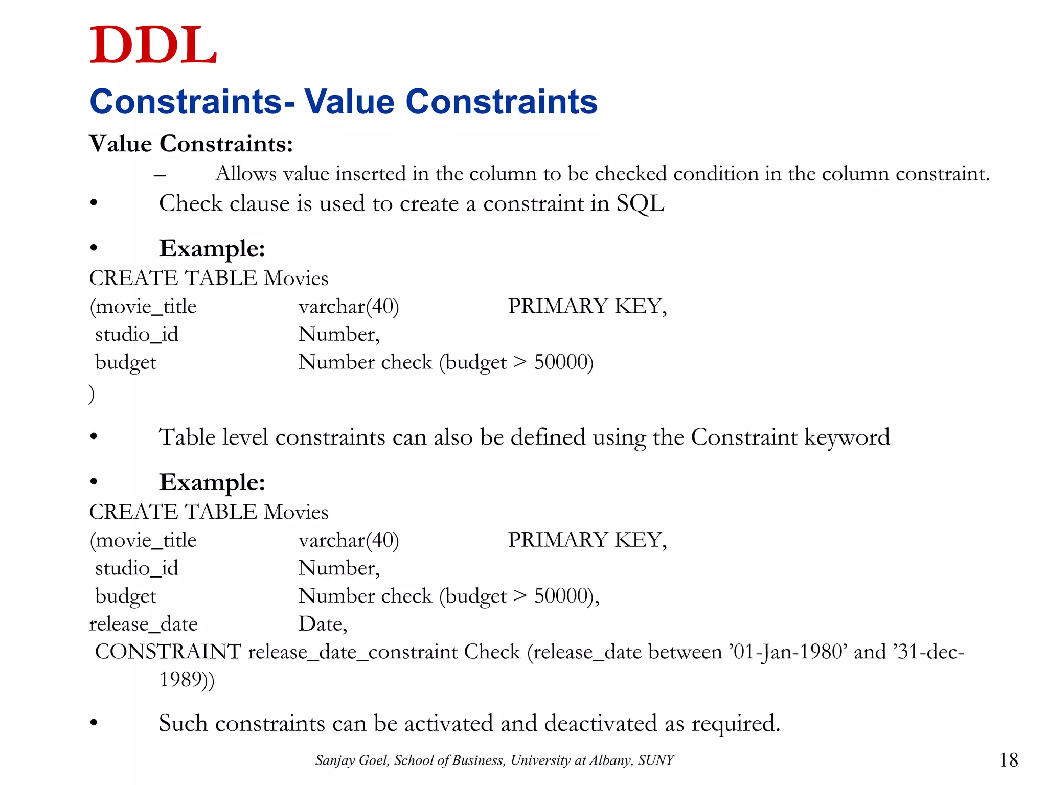 Sanjay Goel, School of Business, University at Albany, SUNY 18
DDL
Constraints- Value Constraints
Value Constraints:
– Allows value inserted in the column to be checked condition in the column constraint.
• Check clause is used to create a constraint in SQL
• Example:
CREATE TABLE Movies
(movie_title varchar(40) PRIMARY KEY,
studio_id Number,
budget Number check (budget > 50000)
)
• Table level constraints can also be defined using the Constraint keyword
• Example:
CREATE TABLE Movies
(movie_title varchar(40) PRIMARY KEY,
studio_id Number,
budget Number check (budget > 50000),
release_date Date,
CONSTRAINT release_date_constraint Check (release_date between ’01-Jan-1980’ and ’31-dec-
1989))
• Such constraints can be activated and deactivated as required.
 
