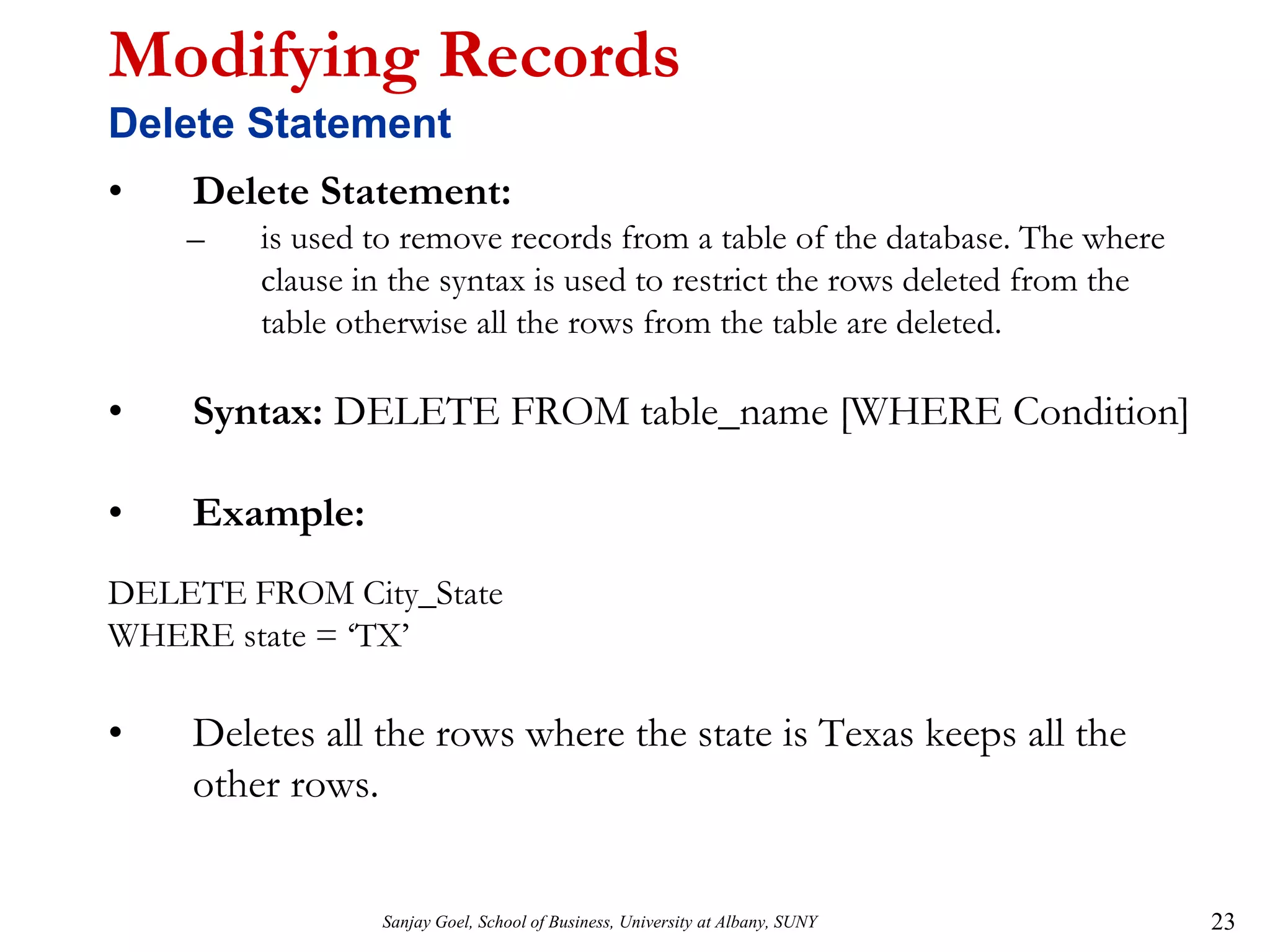 Sanjay Goel, School of Business, University at Albany, SUNY 23
Modifying Records
Delete Statement
• Delete Statement:
– is used to remove records from a table of the database. The where
clause in the syntax is used to restrict the rows deleted from the
table otherwise all the rows from the table are deleted.
• Syntax: DELETE FROM table_name [WHERE Condition]
• Example:
DELETE FROM City_State
WHERE state = ‘TX’
• Deletes all the rows where the state is Texas keeps all the
other rows.
 