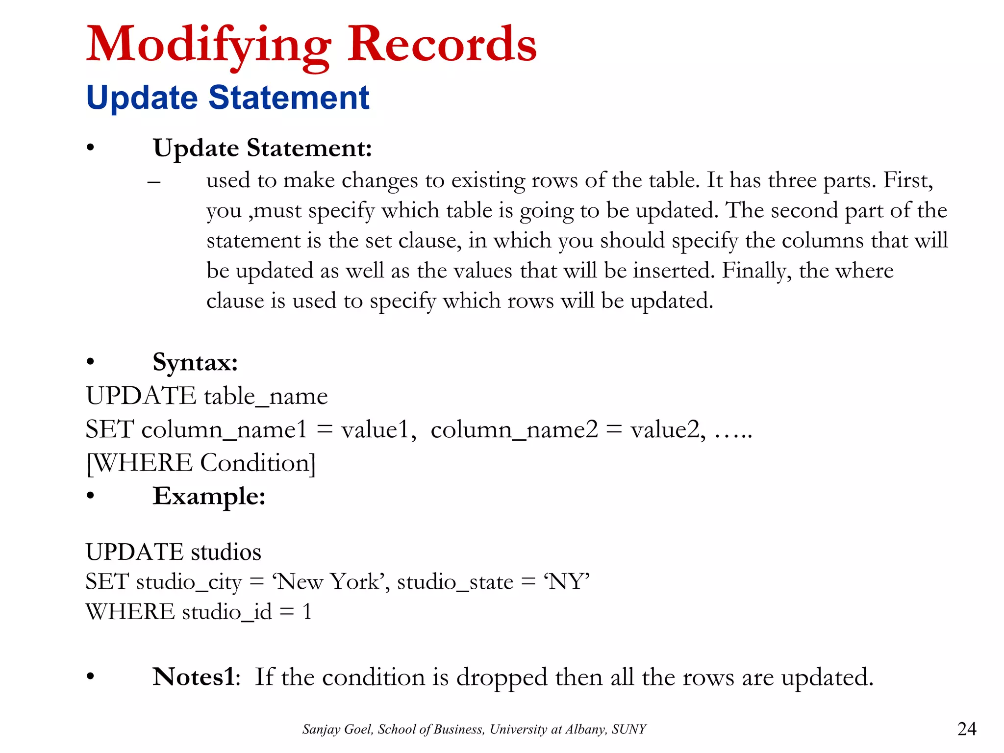 Sanjay Goel, School of Business, University at Albany, SUNY 24
Modifying Records
Update Statement
• Update Statement:
– used to make changes to existing rows of the table. It has three parts. First,
you ,must specify which table is going to be updated. The second part of the
statement is the set clause, in which you should specify the columns that will
be updated as well as the values that will be inserted. Finally, the where
clause is used to specify which rows will be updated.
• Syntax:
UPDATE table_name
SET column_name1 = value1, column_name2 = value2, …..
[WHERE Condition]
• Example:
UPDATE studios
SET studio_city = ‘New York’, studio_state = ‘NY’
WHERE studio_id = 1
• Notes1: If the condition is dropped then all the rows are updated.
 
