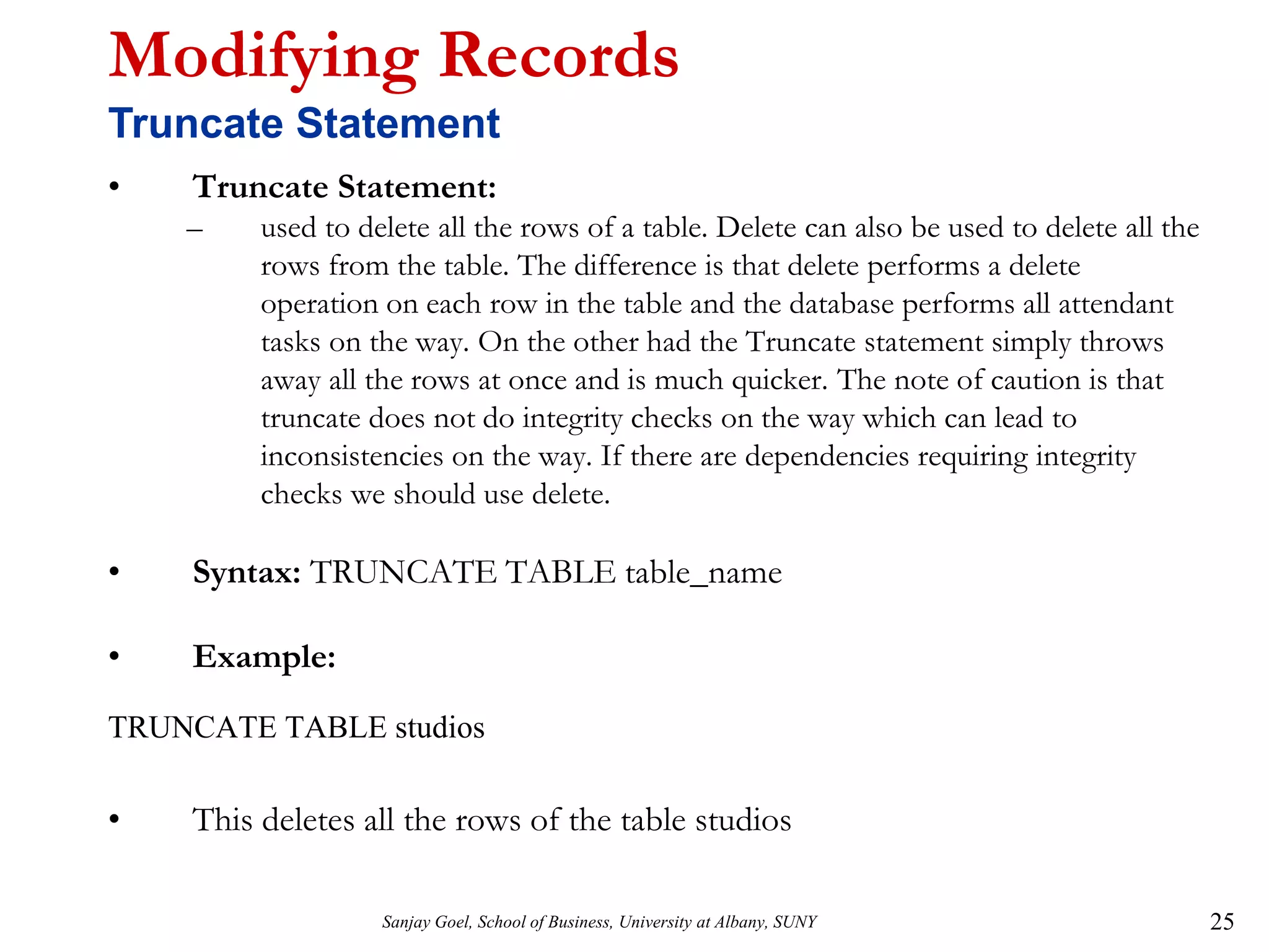 Sanjay Goel, School of Business, University at Albany, SUNY 25
Modifying Records
Truncate Statement
• Truncate Statement:
– used to delete all the rows of a table. Delete can also be used to delete all the
rows from the table. The difference is that delete performs a delete
operation on each row in the table and the database performs all attendant
tasks on the way. On the other had the Truncate statement simply throws
away all the rows at once and is much quicker. The note of caution is that
truncate does not do integrity checks on the way which can lead to
inconsistencies on the way. If there are dependencies requiring integrity
checks we should use delete.
• Syntax: TRUNCATE TABLE table_name
• Example:
TRUNCATE TABLE studios
• This deletes all the rows of the table studios
 