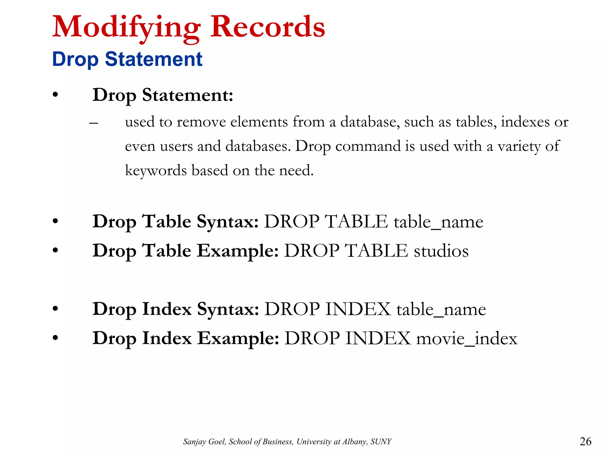 Sanjay Goel, School of Business, University at Albany, SUNY 26
Modifying Records
Drop Statement
• Drop Statement:
– used to remove elements from a database, such as tables, indexes or
even users and databases. Drop command is used with a variety of
keywords based on the need.
• Drop Table Syntax: DROP TABLE table_name
• Drop Table Example: DROP TABLE studios
• Drop Index Syntax: DROP INDEX table_name
• Drop Index Example: DROP INDEX movie_index
 