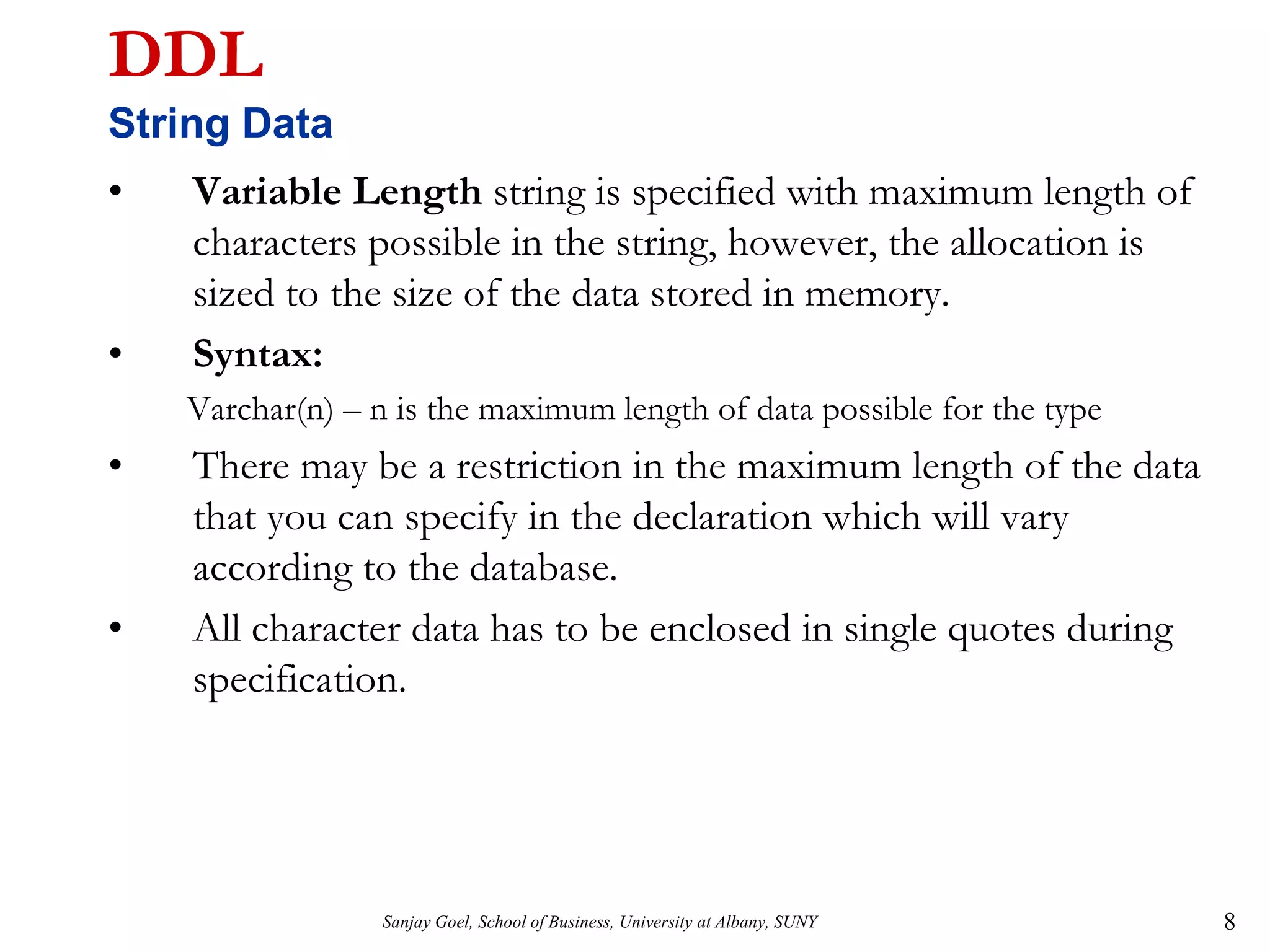 Sanjay Goel, School of Business, University at Albany, SUNY 8
DDL
String Data
• Variable Length string is specified with maximum length of
characters possible in the string, however, the allocation is
sized to the size of the data stored in memory.
• Syntax:
Varchar(n) – n is the maximum length of data possible for the type
• There may be a restriction in the maximum length of the data
that you can specify in the declaration which will vary
according to the database.
• All character data has to be enclosed in single quotes during
specification.
 