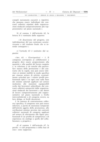 Atti Parlamentari                           —     13   —        Camera dei Deputati — 5256
                XVI LEGISLATURA   —   DISEGNI DI LEGGE E RELAZIONI   —   DOCUMENTI



compiti meramente esecutivi o ripetitivi,
che possono essere individuati dai con-
tratti collettivi stipulati dalle organizza-
zioni sindacali comparativamente più rap-
presentative sul piano nazionale »;

      b) al comma 1 dell’articolo 62, la
lettera b) è sostituita dalla seguente:

       « b) descrizione del progetto, con
individuazione del suo contenuto caratte-
rizzante e del risultato finale che si in-
tende conseguire »;

     c) l’articolo 63 è sostituito dal se-
guente:

    « ART. 63. – (Corrispettivo) – 1. Il
compenso corrisposto ai collaboratori a
progetto deve essere proporzionato alla
quantità e alla qualità del lavoro eseguito
e, in relazione a ciò nonché alla partico-
lare natura della prestazione e del con-
tratto che la regola, non può essere infe-
riore ai minimi stabiliti in modo specifico
per ciascun settore di attività, eventual-
mente articolati per i relativi profili pro-
fessionali tipici e in ogni caso sulla base
dei minimi salariali applicati nel settore
medesimo alle mansioni equiparabili
svolte dai lavoratori subordinati, dai con-
tratti collettivi sottoscritti dalle organizza-
zioni sindacali dei lavoratori e dei datori
di lavoro comparativamente più rappre-
sentative sul piano nazionale a livello
interconfederale o di categoria ovvero, su
loro delega, ai livelli decentrati.
    2. In assenza di contrattazione collet-
tiva specifica, il compenso non può essere
inferiore, a parità di estensione temporale
dell’attività oggetto della prestazione, alle
retribuzioni minime previste dai contratti
collettivi nazionali di categoria applicati
nel settore di riferimento alle figure pro-
fessionali il cui profilo di competenza e di
esperienza sia analogo a quello del colla-
boratore a progetto »;

      d) al comma 1 dell’articolo 67, le
parole: « o del programma o della fase di
esso » sono soppresse;
 