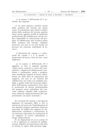 Atti Parlamentari                          —   14   —          Camera dei Deputati — 5256
               XVI LEGISLATURA   —   DISEGNI DI LEGGE E RELAZIONI   —   DOCUMENTI



      e) il comma 2 dell’articolo 67 è so-
stituito dal seguente:

   « 2. Le parti possono recedere prima
della scadenza del termine per giusta
causa. Il committente può altresì recedere
prima della scadenza del termine qualora
siano emersi oggettivi profili di inidoneità
professionale del collaboratore tali da ren-
dere impossibile la realizzazione del pro-
getto. Il collaboratore può recedere prima
della scadenza del termine, dandone
preavviso, nel caso in cui tale facoltà sia
prevista nel contratto individuale di la-
voro »;

      f) all’articolo 68, comma 1, e all’ar-
ticolo 69, commi 1 e 3, le parole: « ,
programma di lavoro o fase di esso » sono
soppresse;

      g) al comma 2 dell’articolo 69 è
aggiunto, in fine, il seguente periodo:
« Salvo prova contraria a carico del com-
mittente, i rapporti di collaborazione coor-
dinata e continuativa, anche a progetto,
sono considerati rapporti di lavoro subor-
dinato sin dalla data di costituzione del
rapporto, nel caso in cui l’attività del
collaboratore sia svolta con modalità ana-
loghe a quella svolta dai lavoratori dipen-
denti dell’impresa committente, fatte salve
le prestazioni di elevata professionalità
che possono essere individuate dai con-
tratti collettivi stipulati dalle organizza-
zioni sindacali comparativamente più rap-
presentative sul piano nazionale ».


    24. L’articolo 69, comma 1, del decreto
legislativo 10 settembre 2003, n. 276, si
interpreta nel senso che l’individuazione di
uno specifico progetto costituisce elemento
essenziale di validità del rapporto di col-
laborazione coordinata e continuativa, la
cui mancanza determina la costituzione di
un rapporto di lavoro subordinato a
tempo indeterminato.
    25. Le disposizioni di cui ai commi 23
e 24 si applicano ai contratti di collabo-
razione stipulati successivamente alla data
di entrata in vigore della presente legge.
 