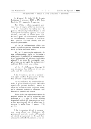 Atti Parlamentari                          —     15   —        Camera dei Deputati — 5256
               XVI LEGISLATURA   —   DISEGNI DI LEGGE E RELAZIONI   —   DOCUMENTI



    26. Al capo I del titolo VII del decreto
legislativo 10 settembre 2003, n. 276, dopo
l’articolo 69 è aggiunto il seguente:
    « ART. 69-bis. – (Altre prestazioni lavo-
rative rese in regime di lavoro autonomo).
– 1. Le prestazioni lavorative rese da
persona titolare di posizione fiscale ai fini
dell’imposta sul valore aggiunto sono con-
siderate, salvo che sia fornita prova con-
traria da parte del committente, rapporti
di collaborazione coordinata e continua-
tiva, qualora ricorrano almeno due dei
seguenti presupposti:
     a) che la collaborazione abbia una
durata complessivamente superiore a otto
mesi nell’arco dell’anno solare;
      b) che il corrispettivo derivante da
tale collaborazione, anche se fatturato a
più soggetti riconducibili al medesimo cen-
tro d’imputazione di interessi, costituisca
più dell’80 per cento dei corrispettivi com-
plessivamente percepiti dal collaboratore
nell’arco dello stesso anno solare;
     c) che il collaboratore disponga di
una postazione fissa di lavoro presso una
delle sedi del committente.

    2. La presunzione di cui al comma 1
non opera qualora la prestazione lavora-
tiva presenti i seguenti requisiti:
      a) sia connotata da competenze teo-
riche di grado elevato acquisite attraverso
significativi percorsi formativi, ovvero da
capacità tecnico-pratiche acquisite attra-
verso rilevanti esperienze maturate nel-
l’esercizio concreto di attività;
      b) sia svolta da soggetto titolare di un
reddito annuo da lavoro autonomo non
inferiore a 1,25 volte il livello minimo
imponibile ai fini del versamento dei con-
tributi previdenziali di cui all’articolo 1,
comma 3, della legge 2 agosto 1990,
n. 233.

   3. La presunzione di cui al comma 1
non opera altresì con riferimento alle
prestazioni lavorative svolte nell’esercizio
di attività professionali per le quali l’or-
dinamento richiede l’iscrizione ad un or-
 